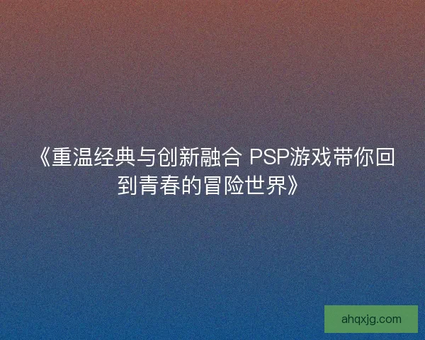 《重温经典与创新融合 PSP游戏带你回到青春的冒险世界》