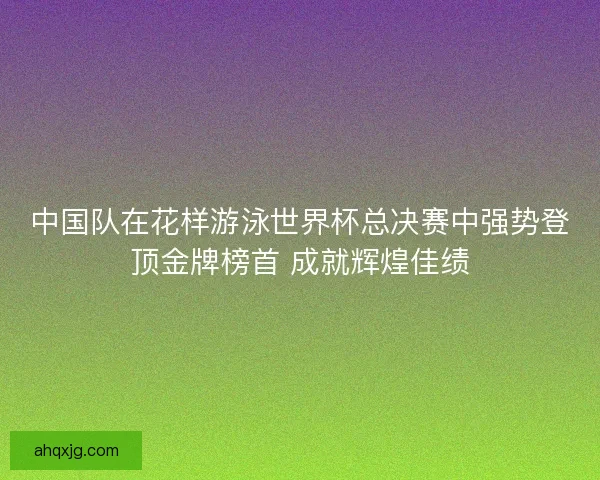 中国队在花样游泳世界杯总决赛中强势登顶金牌榜首 成就辉煌佳绩
