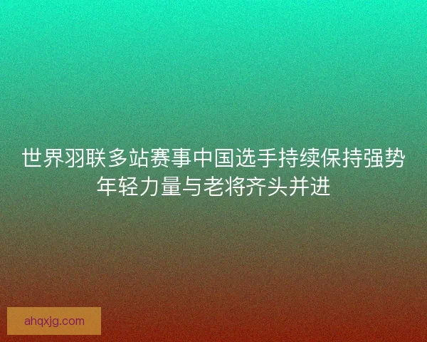 世界羽联多站赛事中国选手持续保持强势年轻力量与老将齐头并进