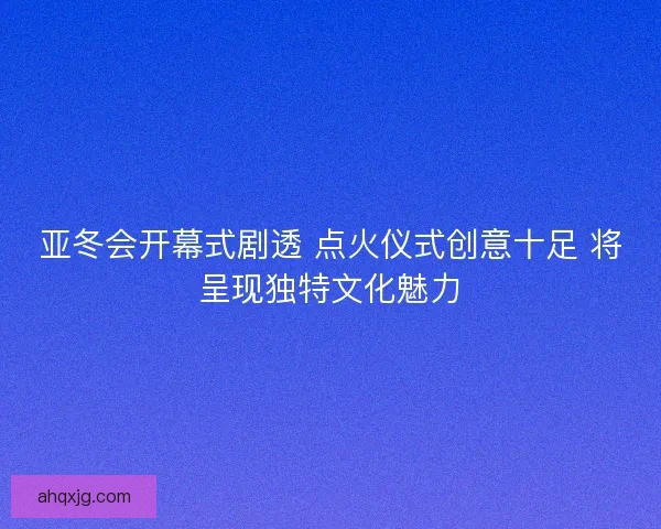 亚冬会开幕式剧透 点火仪式创意十足 将呈现独特文化魅力