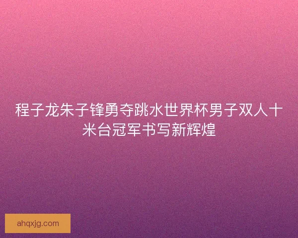 程子龙朱子锋勇夺跳水世界杯男子双人十米台冠军书写新辉煌