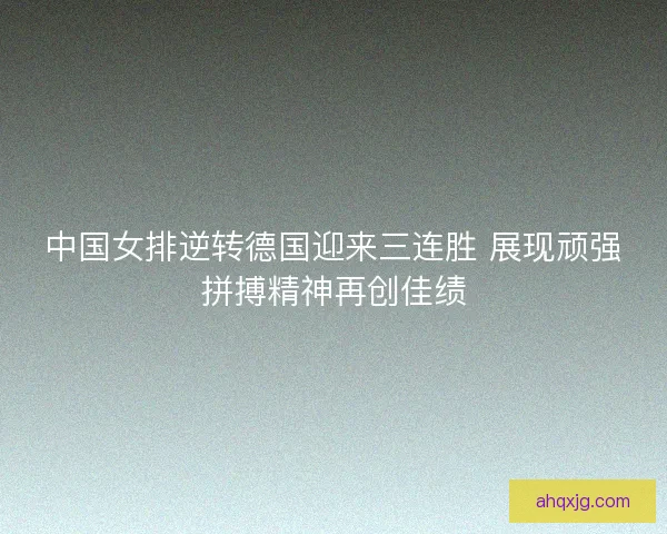 中国女排逆转德国迎来三连胜 展现顽强拼搏精神再创佳绩